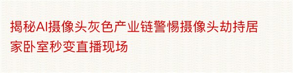 揭秘AI摄像头灰色产业链警惕摄像头劫持居家卧室秒变直播现场