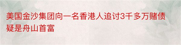 美国金沙集团向一名香港人追讨3千多万赌债疑是舟山首富