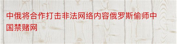 中俄将合作打击非法网络内容俄罗斯偷师中国禁赌网