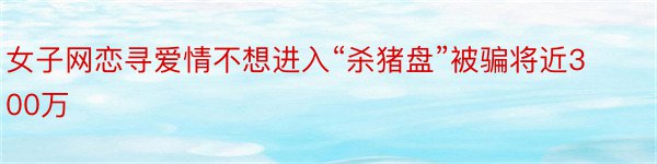 女子网恋寻爱情不想进入“杀猪盘”被骗将近300万