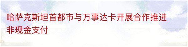 哈萨克斯坦首都市与万事达卡开展合作推进非现金支付