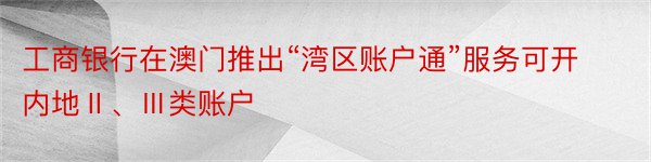 工商银行在澳门推出“湾区账户通”服务可开内地Ⅱ、Ⅲ类账户