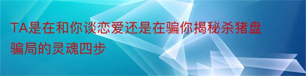 TA是在和你谈恋爱还是在骗你揭秘杀猪盘骗局的灵魂四步