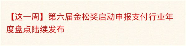 【这一周】第六届金松奖启动申报支付行业年度盘点陆续发布