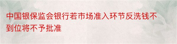 中国银保监会银行若市场准入环节反洗钱不到位将不予批准