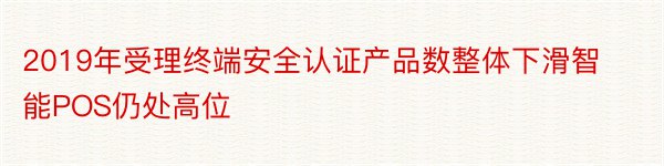 2019年受理终端安全认证产品数整体下滑智能POS仍处高位