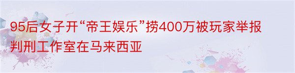 95后女子开“帝王娱乐”捞400万被玩家举报判刑工作室在马来西亚