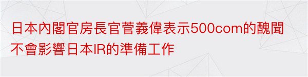 日本內閣官房長官菅義偉表示500com的醜聞不會影響日本IR的準備工作