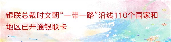 银联总裁时文朝“一带一路”沿线110个国家和地区已开通银联卡