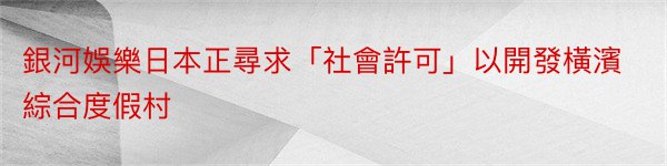 銀河娛樂日本正尋求「社會許可」以開發橫濱綜合度假村