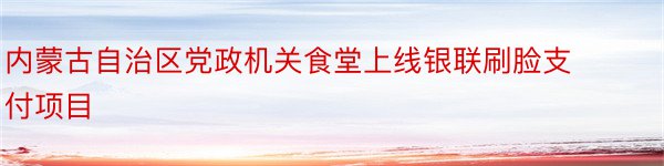 内蒙古自治区党政机关食堂上线银联刷脸支付项目