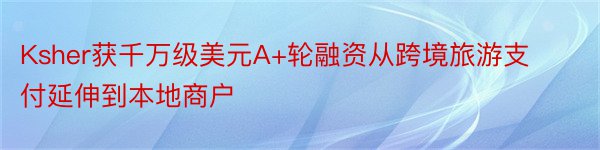 Ksher获千万级美元A+轮融资从跨境旅游支付延伸到本地商户