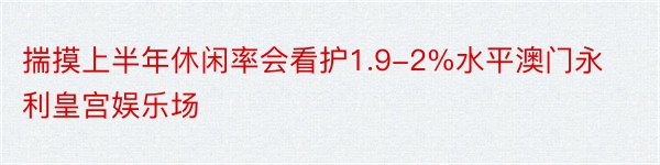 揣摸上半年休闲率会看护1.9-2%水平澳门永利皇宫娱乐场