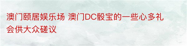 澳门颐居娱乐场 澳门DC骰宝的一些心多礼会供大众磋议