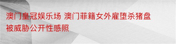 澳门皇冠娱乐场 澳门菲籍女外雇堕杀猪盘 被威胁公开性感照