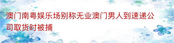 澳门南粤娱乐场别称无业澳门男人到速递公司取货时被捕