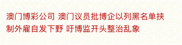 澳门博彩公司 澳门议员批博企以列黑名单挟制外雇自发下野 吁博监开头整治乱象