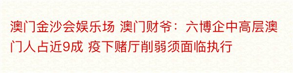 澳门金沙会娱乐场 澳门财爷：六博企中高层澳门人占近9成 疫下赌厅削弱须面临执行