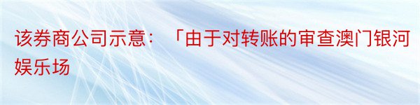 该券商公司示意：「由于对转账的审查澳门银河娱乐场