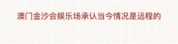 澳门金沙会娱乐场承认当今情况是远程的