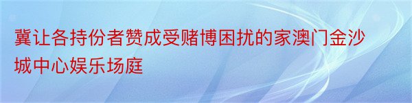 冀让各持份者赞成受赌博困扰的家澳门金沙城中心娱乐场庭