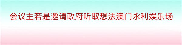 会议主若是邀请政府听取想法澳门永利娱乐场