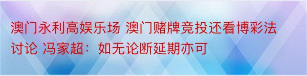 澳门永利高娱乐场 澳门赌牌竞投还看博彩法讨论 冯家超：如无论断延期亦可