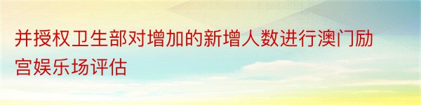 并授权卫生部对增加的新增人数进行澳门励宫娱乐场评估