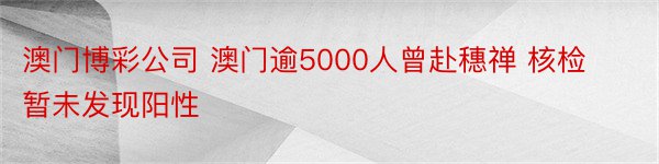 澳门博彩公司 澳门逾5000人曾赴穗禅 核检暂未发现阳性