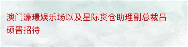 澳门濠璟娱乐场以及星际货仓助理副总裁吕硕晋招待