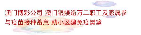 澳门博彩公司 澳门银娱逾万二职工及家属参与疫苗接种蓄意 助小区建免疫樊篱