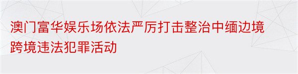 澳门富华娱乐场依法严厉打击整治中缅边境跨境违法犯罪活动