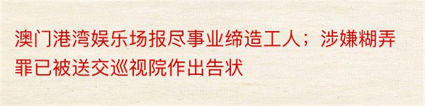 澳门港湾娱乐场报尽事业缔造工人；涉嫌糊弄罪已被送交巡视院作出告状