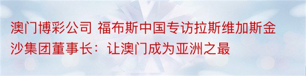 澳门博彩公司 福布斯中国专访拉斯维加斯金沙集团董事长：让澳门成为亚洲之最