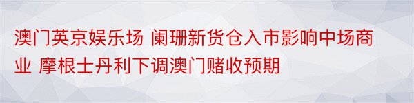 澳门英京娱乐场 阑珊新货仓入市影响中场商业 摩根士丹利下调澳门赌收预期