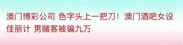 澳门博彩公司 色字头上一把刀！澳门酒吧女设佳丽计 男赌客被骗九万