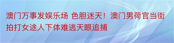 澳门万事发娱乐场 色胆迷天！澳门男荷官当街拍打女途人下体难逃天眼追捕