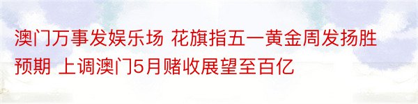 澳门万事发娱乐场 花旗指五一黄金周发扬胜预期 上调澳门5月赌收展望至百亿