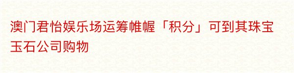 澳门君怡娱乐场运筹帷幄「积分」可到其珠宝玉石公司购物