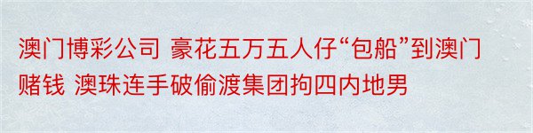 澳门博彩公司 豪花五万五人仔“包船”到澳门赌钱 澳珠连手破偷渡集团拘四内地男