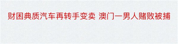 财困典质汽车再转手变卖 澳门一男人赌败被捕