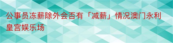 公事员冻薪除外会否有「减薪」情况澳门永利皇宫娱乐场