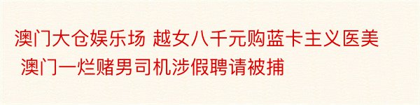 澳门大仓娱乐场 越女八千元购蓝卡主义医美 澳门一烂赌男司机涉假聘请被捕