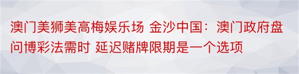 澳门美狮美高梅娱乐场 金沙中国：澳门政府盘问博彩法需时 延迟赌牌限期是一个选项