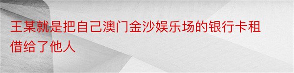 王某就是把自己澳门金沙娱乐场的银行卡租借给了他人