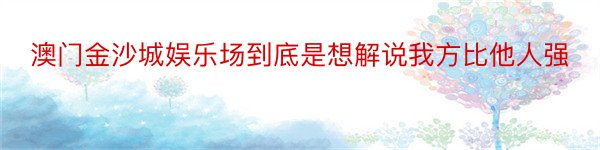 澳门金沙城娱乐场到底是想解说我方比他人强