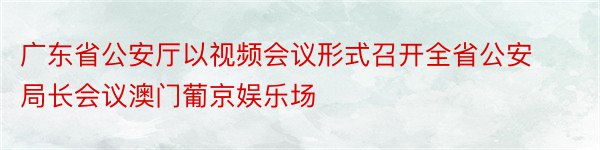 广东省公安厅以视频会议形式召开全省公安局长会议澳门葡京娱乐场