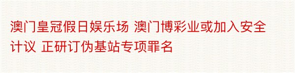 澳门皇冠假日娱乐场 澳门博彩业或加入安全计议 正研订伪基站专项罪名