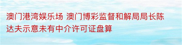 澳门港湾娱乐场 澳门博彩监督和解局局长陈达夫示意未有中介许可证盘算