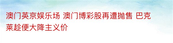 澳门英京娱乐场 澳门博彩股再遭抛售 巴克莱趁便大降主义价